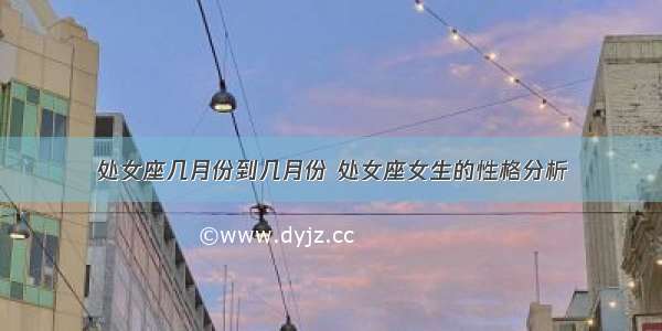 处女座几月份到几月份 处女座女生的性格分析