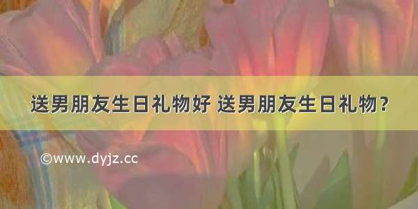 送男朋友生日礼物好 送男朋友生日礼物？