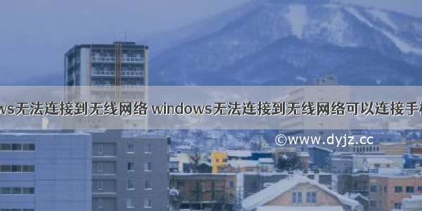 windows无法连接到无线网络 windows无法连接到无线网络可以连接手机热点