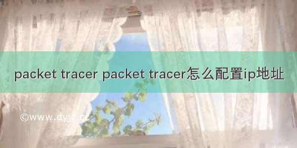 packet tracer packet tracer怎么配置ip地址