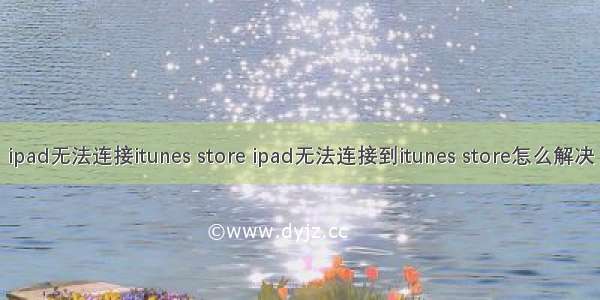 ipad无法连接itunes store ipad无法连接到itunes store怎么解决