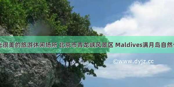 细数风光很美的旅游休闲场所 北京市青龙峡风景区 Maldives满月岛自然也在其中