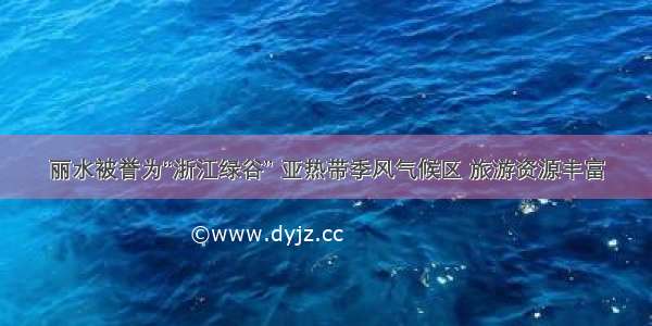 丽水被誉为“浙江绿谷” 亚热带季风气候区 旅游资源丰富