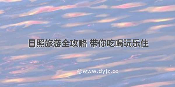 日照旅游全攻略 带你吃喝玩乐住