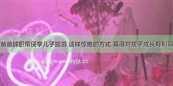 爸爸辞职带厌学儿子旅游 这样惊艳的方式 真得对孩子成长有利吗