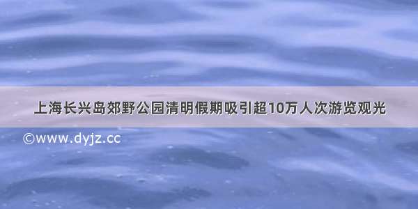 上海长兴岛郊野公园清明假期吸引超10万人次游览观光