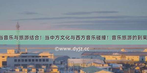 当音乐与旅游结合！当中方文化与西方音乐碰撞！音乐旅游的到来！