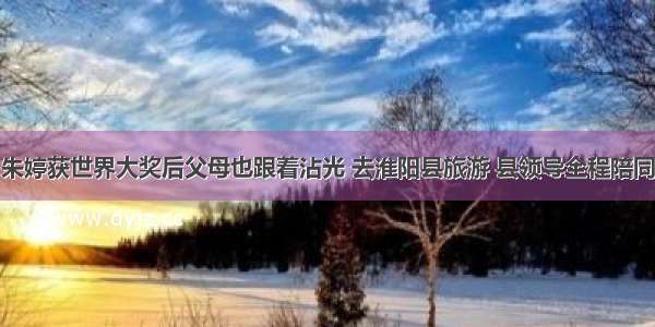朱婷获世界大奖后父母也跟着沾光 去淮阳县旅游 县领导全程陪同