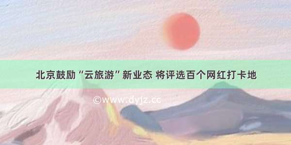 北京鼓励“云旅游”新业态 将评选百个网红打卡地