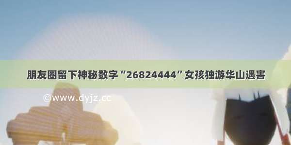 朋友圈留下神秘数字“26824444”女孩独游华山遇害