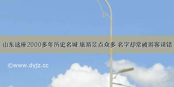 山东这座2000多年历史名城 旅游景点众多 名字却常被游客读错