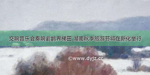 交响音乐会奏响紫鹊界梯田 湖南秋季旅游节将在新化举行