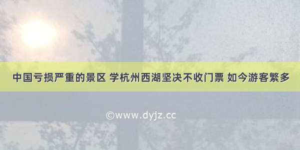 中国亏损严重的景区 学杭州西湖坚决不收门票 如今游客繁多