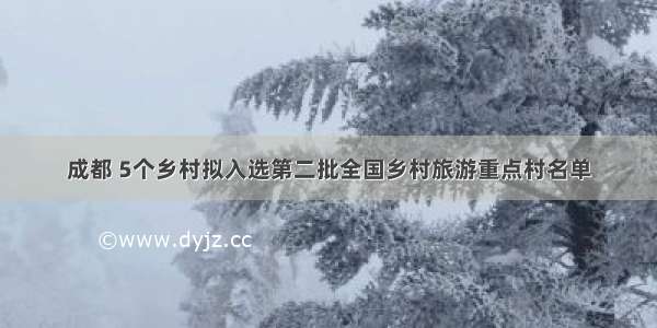 成都 5个乡村拟入选第二批全国乡村旅游重点村名单