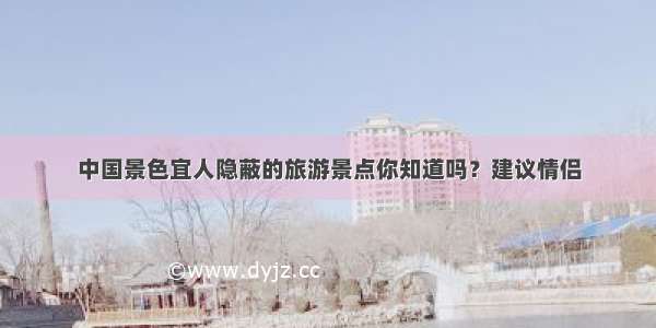 中国景色宜人隐蔽的旅游景点你知道吗？建议情侣