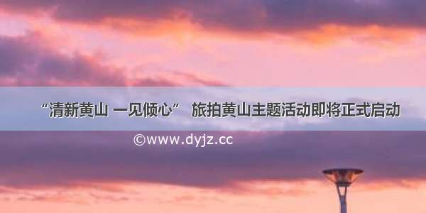 “清新黄山 一见倾心” 旅拍黄山主题活动即将正式启动