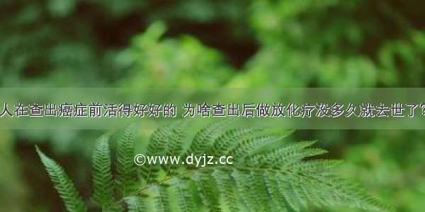 人在查出癌症前活得好好的 为啥查出后做放化疗没多久就去世了？