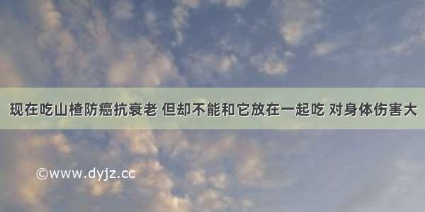 现在吃山楂防癌抗衰老 但却不能和它放在一起吃 对身体伤害大