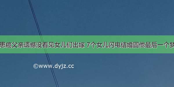 患癌父亲遗憾没看见女儿们出嫁 7个女儿闪电结婚圆他最后一个梦