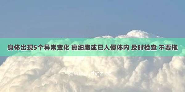 身体出现5个异常变化 癌细胞或已入侵体内 及时检查 不要拖