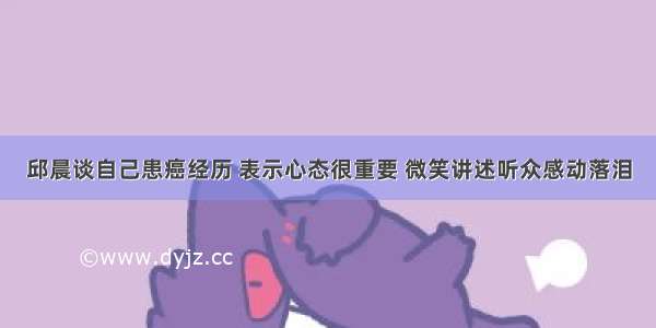 邱晨谈自己患癌经历 表示心态很重要 微笑讲述听众感动落泪