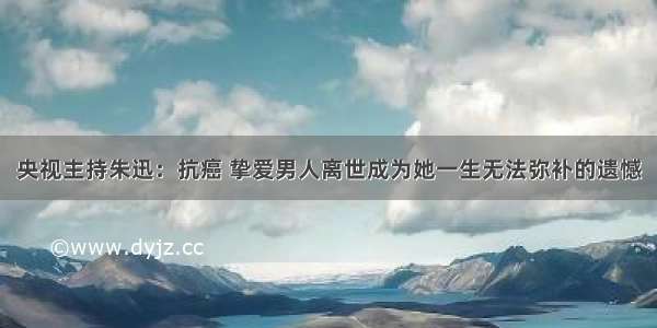 央视主持朱迅：抗癌 挚爱男人离世成为她一生无法弥补的遗憾