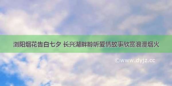 浏阳烟花告白七夕 长兴湖畔聆听爱情故事欣赏浪漫烟火