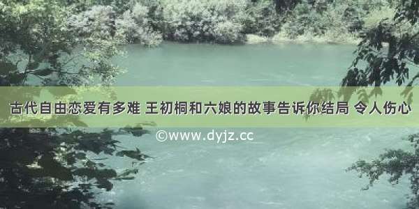 古代自由恋爱有多难 王初桐和六娘的故事告诉你结局 令人伤心