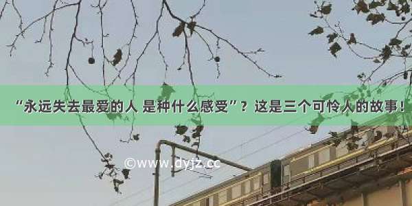 “永远失去最爱的人 是种什么感受”？这是三个可怜人的故事！