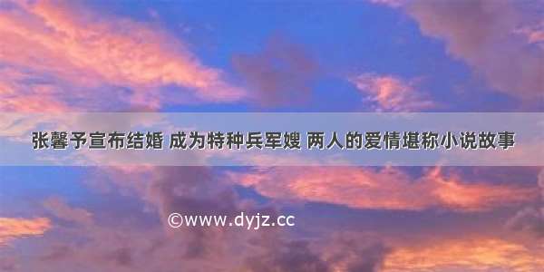 张馨予宣布结婚 成为特种兵军嫂 两人的爱情堪称小说故事