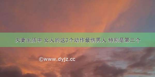 夫妻生活中 女人的这3个动作最伤男人 特别是第三个