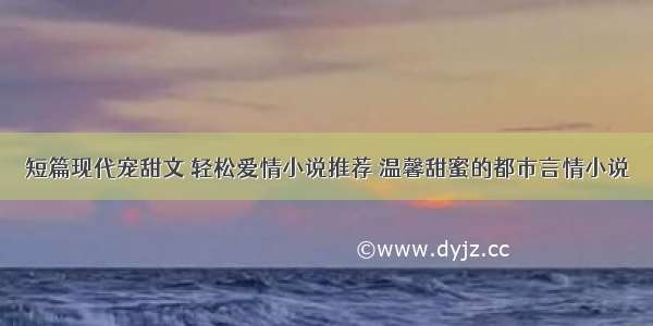 短篇现代宠甜文 轻松爱情小说推荐 温馨甜蜜的都市言情小说