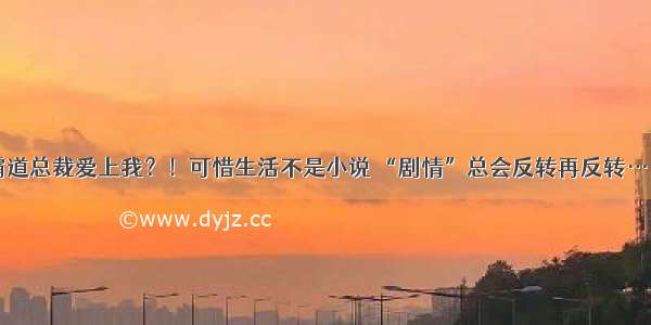 霸道总裁爱上我？！可惜生活不是小说 “剧情”总会反转再反转……