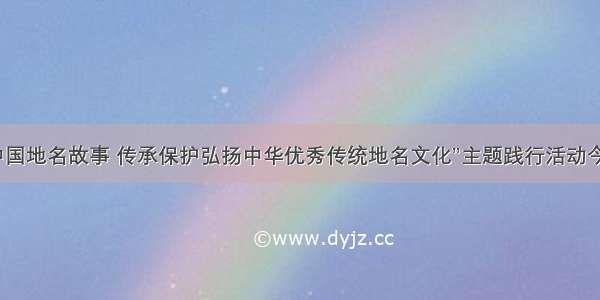 “讲好中国地名故事 传承保护弘扬中华优秀传统地名文化”主题践行活动今日启动