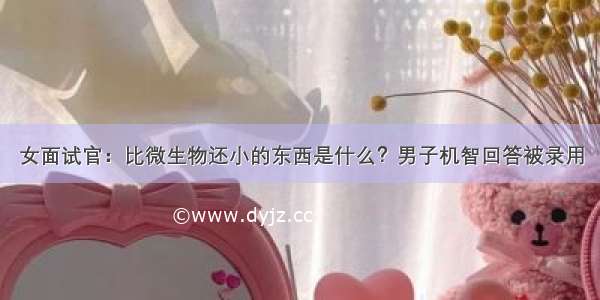 女面试官：比微生物还小的东西是什么？男子机智回答被录用