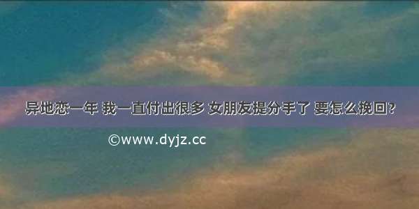 异地恋一年 我一直付出很多 女朋友提分手了 要怎么挽回？