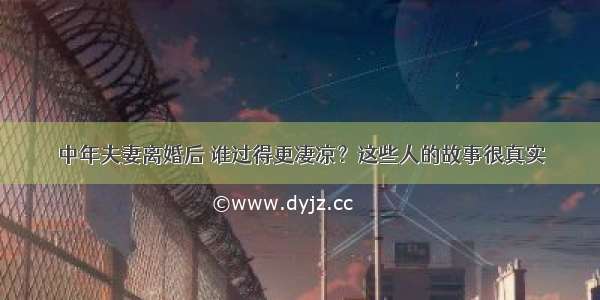 中年夫妻离婚后 谁过得更凄凉？这些人的故事很真实