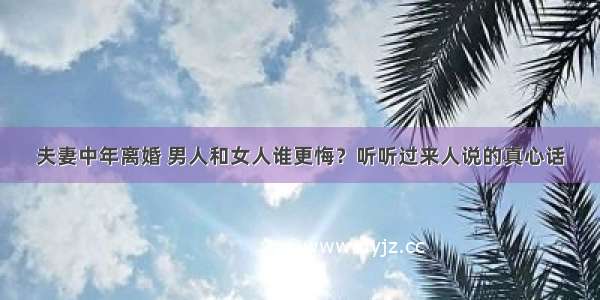 夫妻中年离婚 男人和女人谁更悔？听听过来人说的真心话