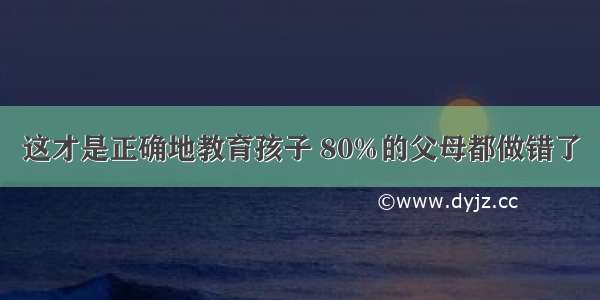 这才是正确地教育孩子 80%的父母都做错了