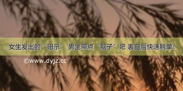 女生发出的“暗示” 男生带点“脑子”吧 表白后快速脱单！