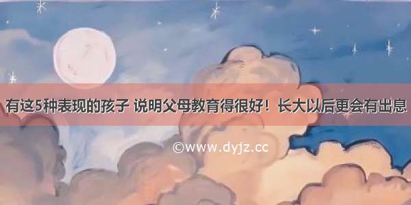 有这5种表现的孩子 说明父母教育得很好！长大以后更会有出息