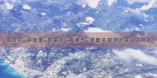 跟孩子“讲道理”是笨法 “发脾气”是蠢法 聪明的家长这样做