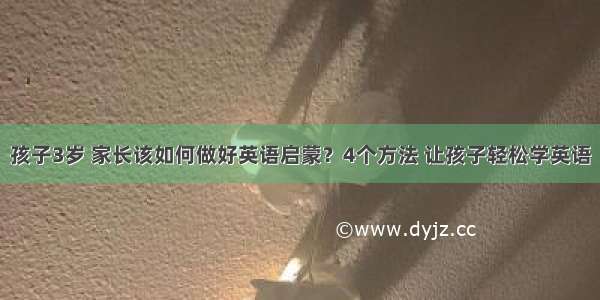 孩子3岁 家长该如何做好英语启蒙？4个方法 让孩子轻松学英语