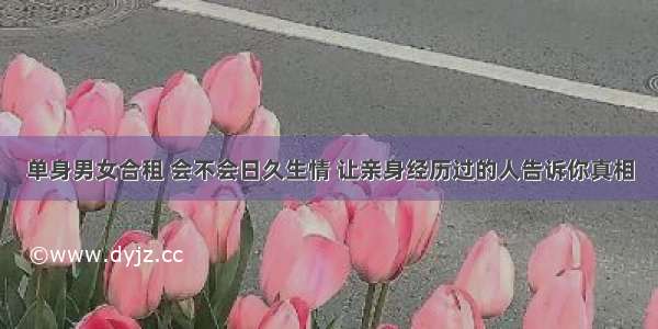 单身男女合租 会不会日久生情 让亲身经历过的人告诉你真相