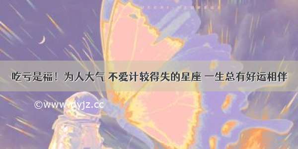 吃亏是福！为人大气 不爱计较得失的星座 一生总有好运相伴