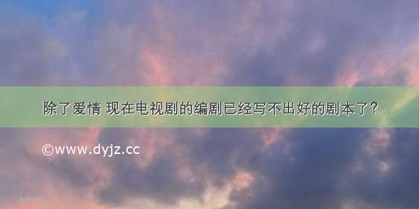 除了爱情 现在电视剧的编剧已经写不出好的剧本了？