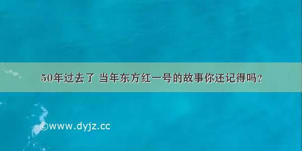 50年过去了 当年东方红一号的故事你还记得吗？