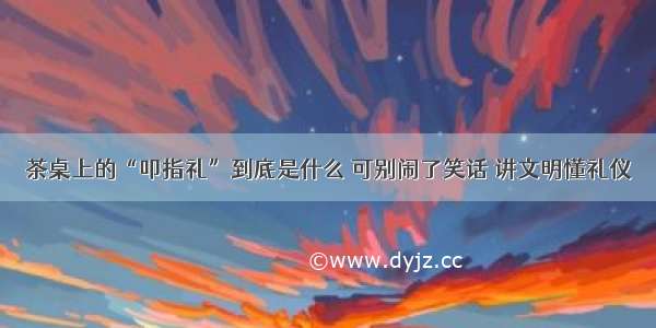 茶桌上的“叩指礼”到底是什么 可别闹了笑话 讲文明懂礼仪