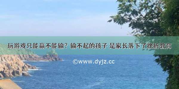 玩游戏只能赢不能输？输不起的孩子 是家长落下了挫折教育