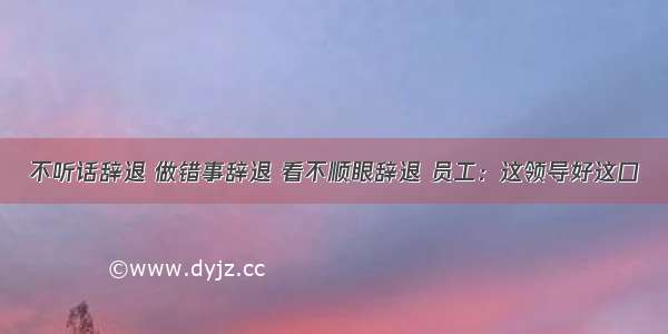 不听话辞退 做错事辞退 看不顺眼辞退 员工：这领导好这口